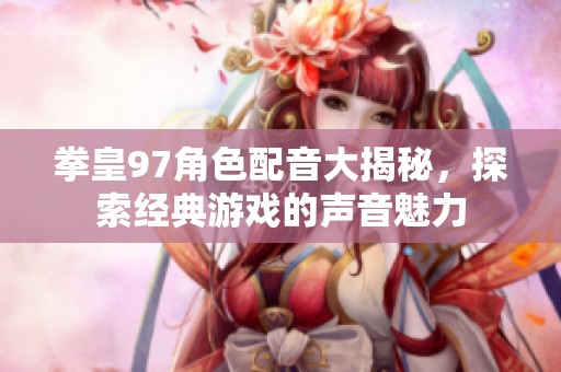 拳皇97角色配音大揭秘，探索经典游戏的声音魅力