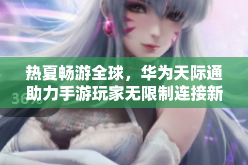 热夏畅游全球，华为天际通助力手游玩家无限制连接新世界