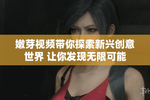 嫩芽视频带你探索新兴创意世界 让你发现无限可能
