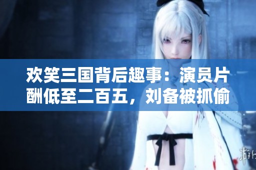 欢笑三国背后趣事：演员片酬低至二百五，刘备被抓偷玉米！