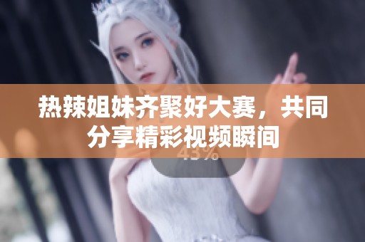热辣姐妹齐聚好大赛，共同分享精彩视频瞬间