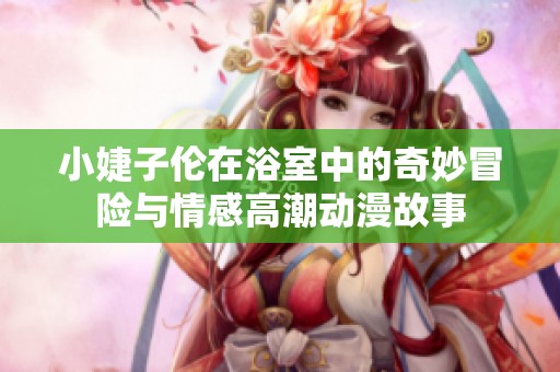 小婕子伦在浴室中的奇妙冒险与情感高潮动漫故事
