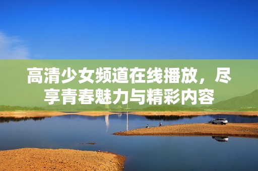 高清少女频道在线播放，尽享青春魅力与精彩内容