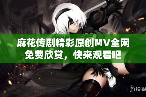 麻花传剧精彩原创MV全网免费欣赏，快来观看吧