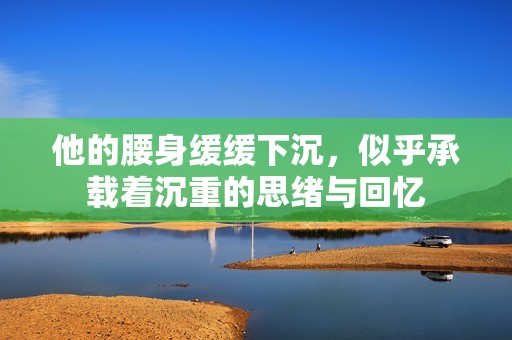 他的腰身缓缓下沉，似乎承载着沉重的思绪与回忆