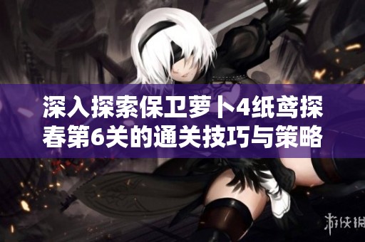 深入探索保卫萝卜4纸鸢探春第6关的通关技巧与策略攻略