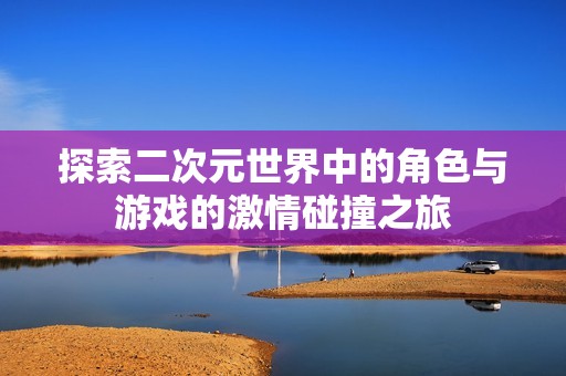 探索二次元世界中的角色与游戏的激情碰撞之旅