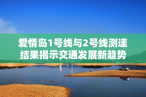 爱情岛1号线与2号线测速结果揭示交通发展新趋势
