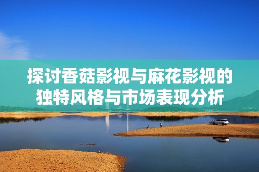 探讨香菇影视与麻花影视的独特风格与市场表现分析