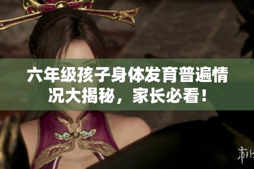 六年级孩子身体发育普遍情况大揭秘，家长必看！
