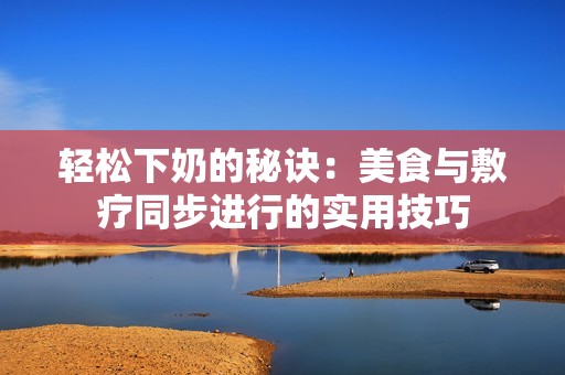 轻松下奶的秘诀：美食与敷疗同步进行的实用技巧