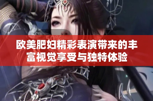 欧美肥妇精彩表演带来的丰富视觉享受与独特体验