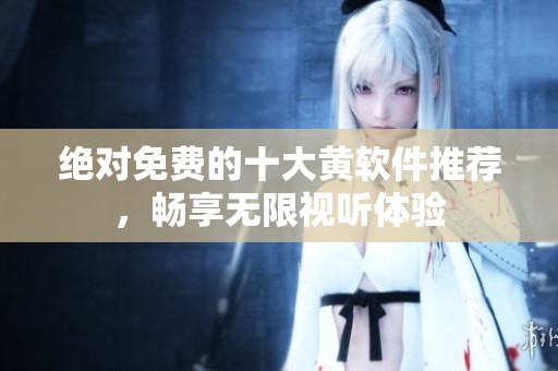 绝对免费的十大黄软件推荐，畅享无限视听体验
