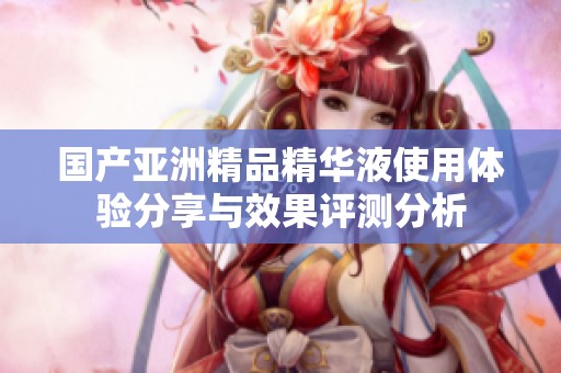 国产亚洲精品精华液使用体验分享与效果评测分析