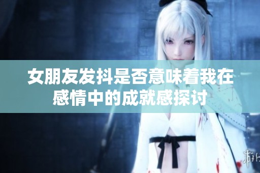 女朋友发抖是否意味着我在感情中的成就感探讨
