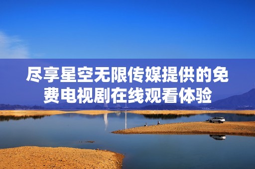 尽享星空无限传媒提供的免费电视剧在线观看体验