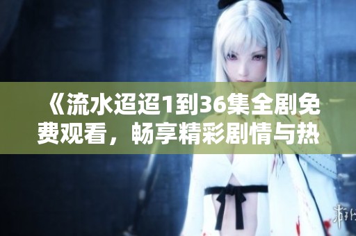 《流水迢迢1到36集全剧免费观看，畅享精彩剧情与热血人生》