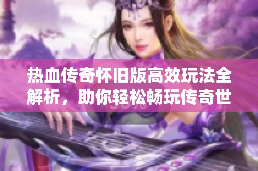 热血传奇怀旧版高效玩法全解析，助你轻松畅玩传奇世界