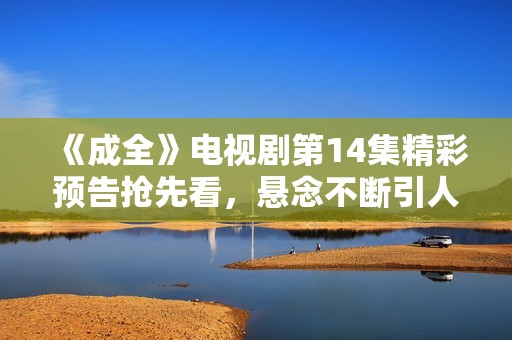 《成全》电视剧第14集精彩预告抢先看，悬念不断引人关注