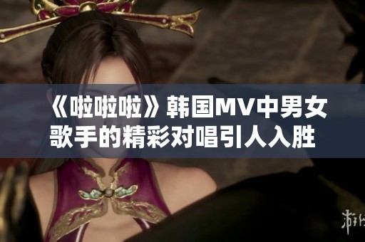 《啦啦啦》韩国MV中男女歌手的精彩对唱引人入胜