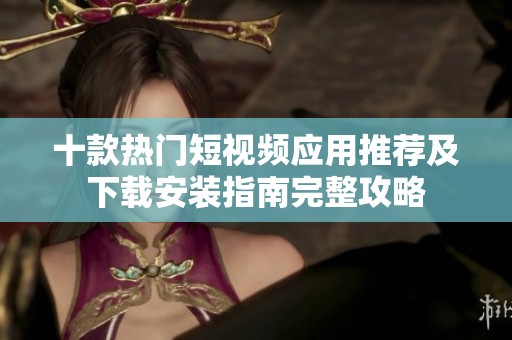 十款热门短视频应用推荐及下载安装指南完整攻略