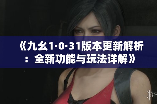 《九幺1·0·31版本更新解析：全新功能与玩法详解》