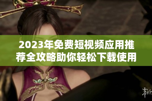 2023年免费短视频应用推荐全攻略助你轻松下载使用