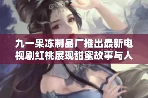 九一果冻制品厂推出最新电视剧红桃展现甜蜜故事与人情冷暖