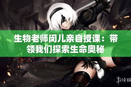 生物老师闵儿亲自授课：带领我们探索生命奥秘