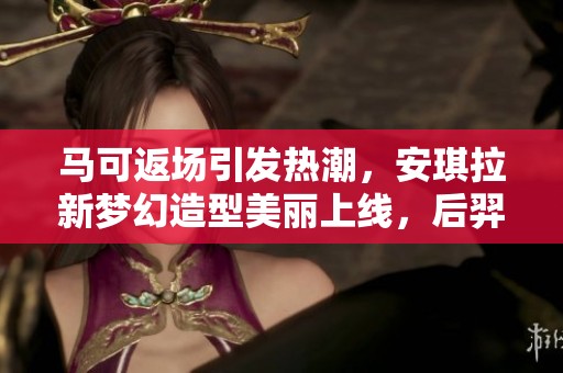 马可返场引发热潮，安琪拉新梦幻造型美丽上线，后羿小乔传说新皮肤揭秘