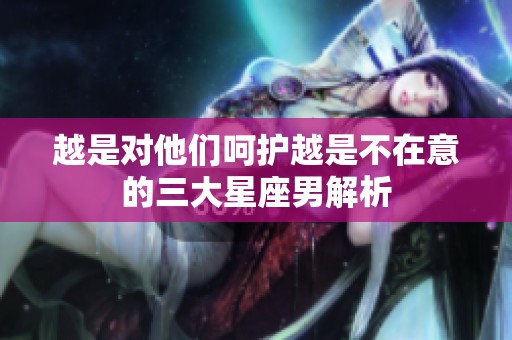 越是对他们呵护越是不在意的三大星座男解析