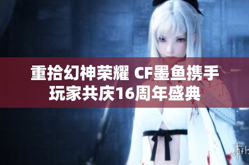 重拾幻神荣耀 CF墨鱼携手玩家共庆16周年盛典