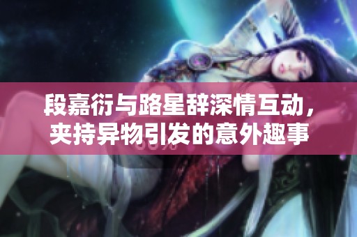 段嘉衍与路星辞深情互动，夹持异物引发的意外趣事