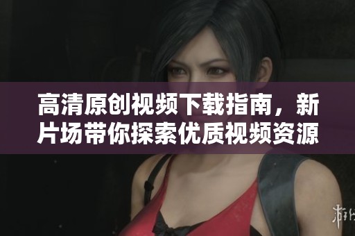 高清原创视频下载指南，新片场带你探索优质视频资源