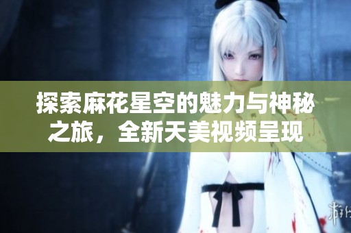 探索麻花星空的魅力与神秘之旅，全新天美视频呈现