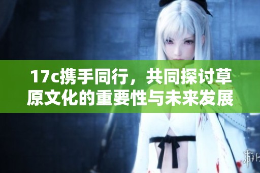 17c携手同行，共同探讨草原文化的重要性与未来发展
