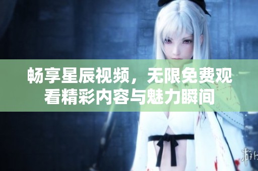 畅享星辰视频，无限免费观看精彩内容与魅力瞬间