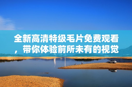 全新高清特级毛片免费观看，带你体验前所未有的视觉盛宴
