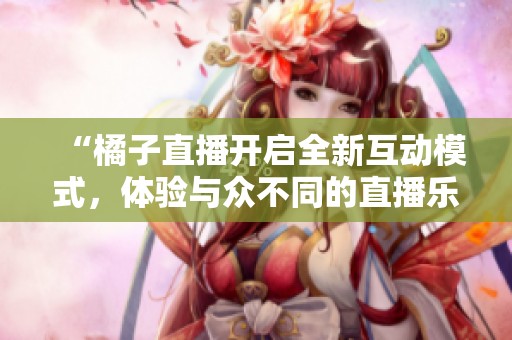 “橘子直播开启全新互动模式，体验与众不同的直播乐趣”