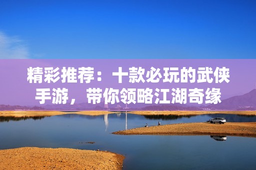 精彩推荐：十款必玩的武侠手游，带你领略江湖奇缘