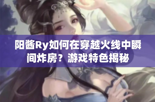 阳酱Ry如何在穿越火线中瞬间炸房？游戏特色揭秘