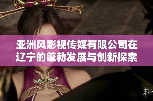 亚洲风影视传媒有限公司在辽宁的蓬勃发展与创新探索
