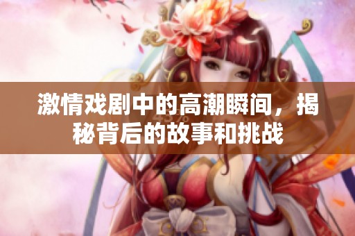 激情戏剧中的高潮瞬间，揭秘背后的故事和挑战