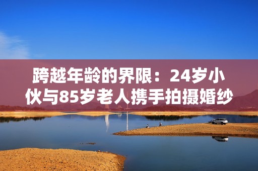 跨越年龄的界限：24岁小伙与85岁老人携手拍摄婚纱照