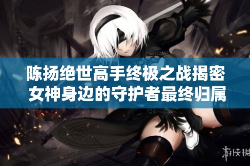 陈扬绝世高手终极之战揭密 女神身边的守护者最终归属