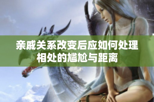 亲戚关系改变后应如何处理相处的尴尬与距离