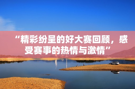 “精彩纷呈的好大赛回顾，感受赛事的热情与激情”
