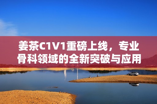 姜茶C1V1重磅上线，专业骨科领域的全新突破与应用探索