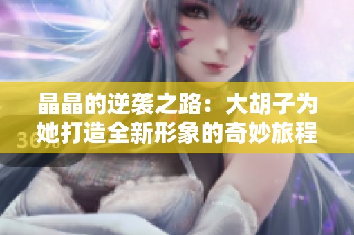 晶晶的逆袭之路：大胡子为她打造全新形象的奇妙旅程