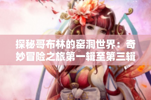 探秘哥布林的窑洞世界：奇妙冒险之旅第一辑至第三辑